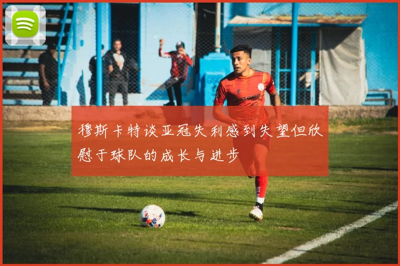 穆斯卡特谈亚冠失利感到失望但欣慰于球队的成长与进步