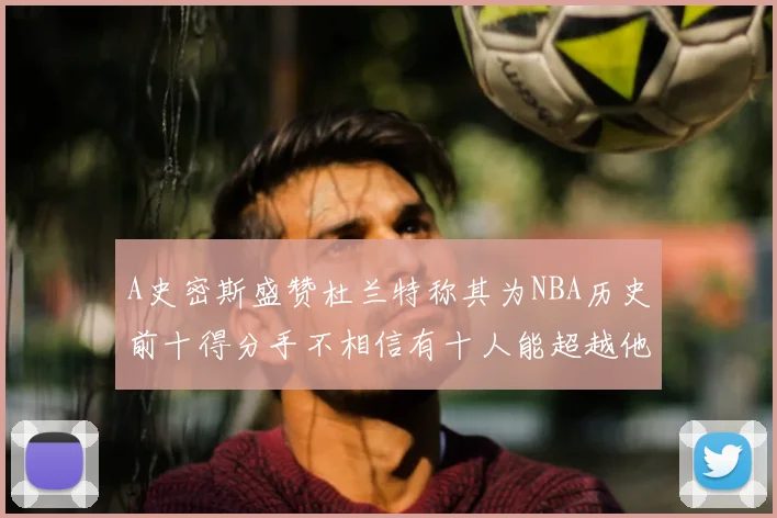 A史密斯盛赞杜兰特称其为NBA历史前十得分手不相信有十人能超越他