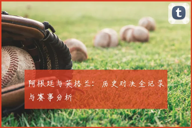 阿根廷与英格兰:历史对决全记录与赛事分析