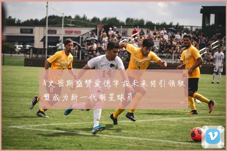 A史密斯盛赞爱德华兹未来将引领联盟成为新一代明星球员