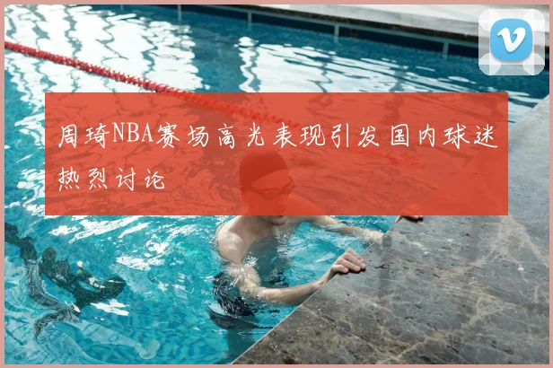 周琦NBA赛场高光表现引发国内球迷热烈讨论