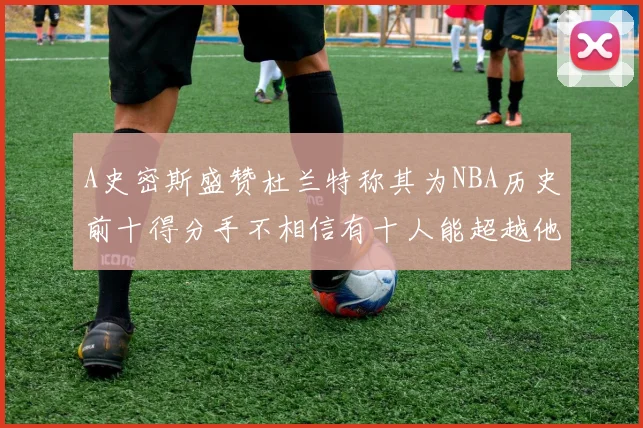 A史密斯盛赞杜兰特称其为NBA历史前十得分手不相信有十人能超越他