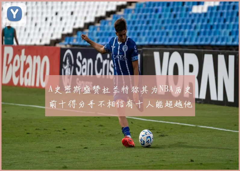 A史密斯盛赞杜兰特称其为NBA历史前十得分手不相信有十人能超越他