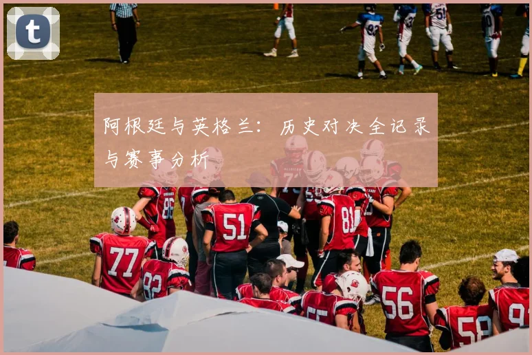 阿根廷与英格兰:历史对决全记录与赛事分析
